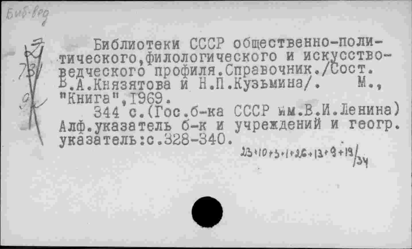 ﻿Библиотеки СССР общественно-политического,филологического и искусствоведческого профиля.Справочник./Сост. Ь.А.Князятова и Н.П.Кузьмина/. М., ’’Книга”,1969.	„ „ т .
344 с.(Гос.б-ка СССР им.В.И.Ленина) Алф.указатель б-к и учреждений и геогр. указатель:с.328-340.
